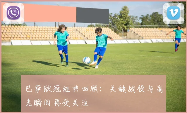巴萨欧冠经典回顾:关键战役与高光瞬间再受关注