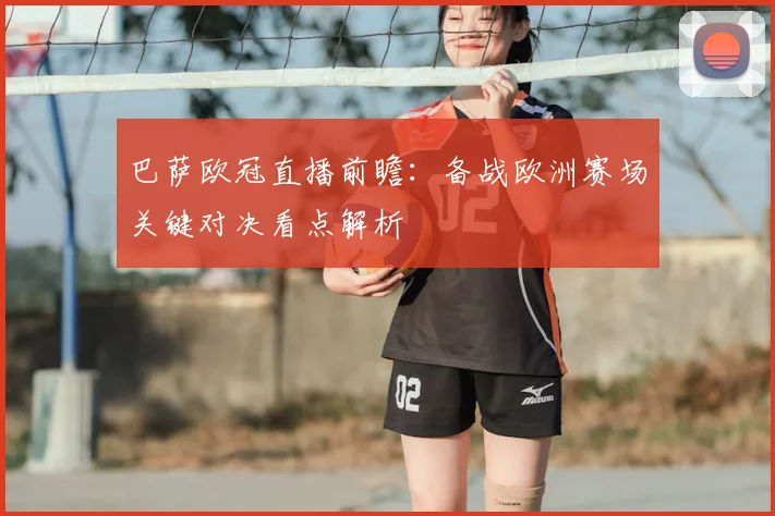 巴萨欧冠直播前瞻:备战欧洲赛场关键对决看点解析