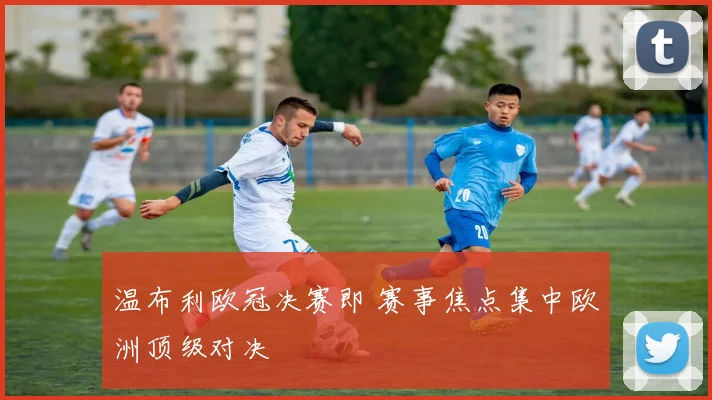 温布利欧冠决赛即 赛事焦点集中欧洲顶级对决